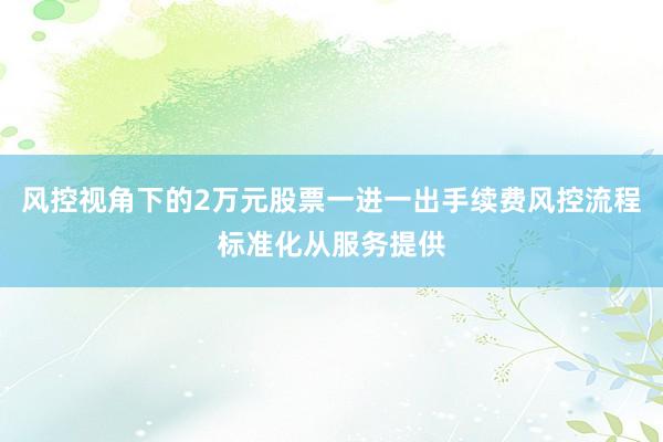 风控视角下的2万元股票一进一出手续费风控流程标准化从服务提供