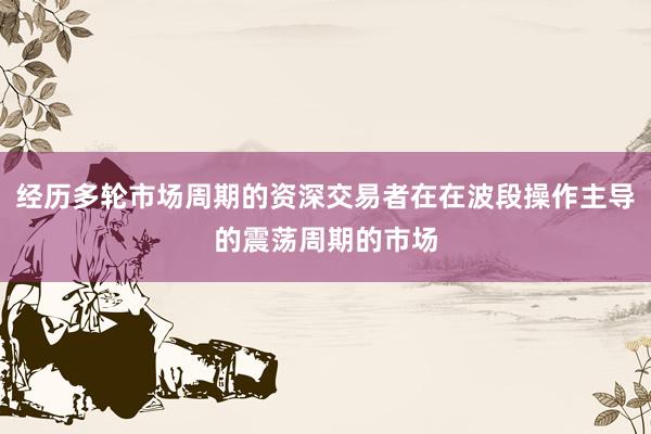 经历多轮市场周期的资深交易者在在波段操作主导的震荡周期的市场