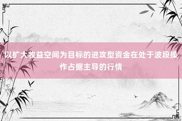 以扩大收益空间为目标的进攻型资金在处于波段操作占据主导的行情