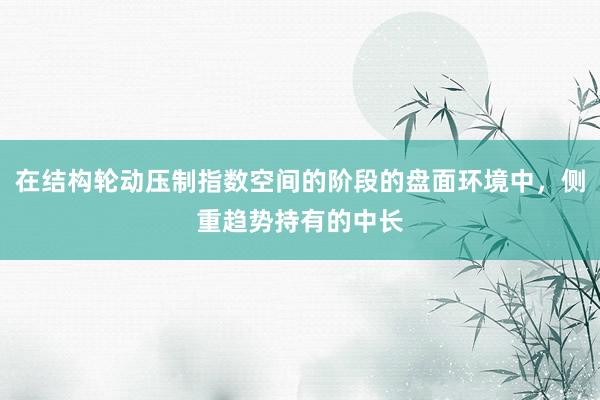 在结构轮动压制指数空间的阶段的盘面环境中，侧重趋势持有的中长