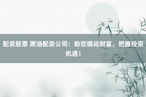 配资股票 原油配资公司：助您撬动财富，把握投资机遇！