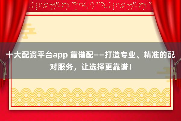 十大配资平台app 靠谱配——打造专业、精准的配对服务，让选择更靠谱！