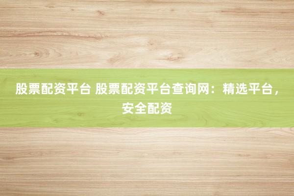 股票配资平台 股票配资平台查询网：精选平台，安全配资