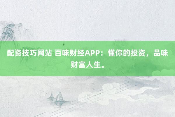 配资技巧网站 百味财经APP：懂你的投资，品味财富人生。