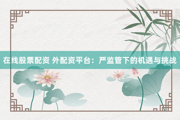 在线股票配资 外配资平台：严监管下的机遇与挑战