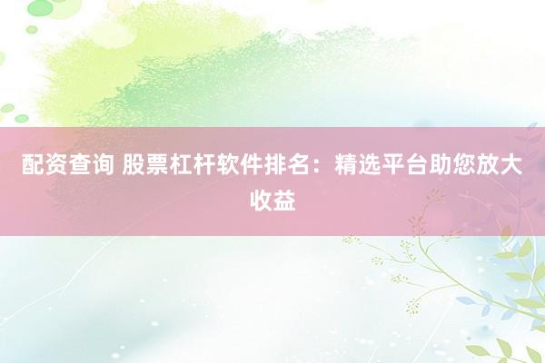 配资查询 股票杠杆软件排名：精选平台助您放大收益