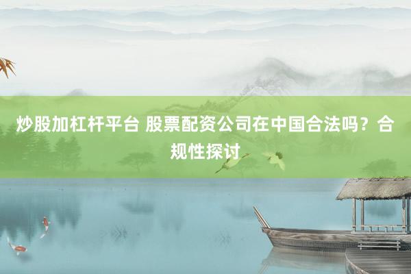 炒股加杠杆平台 股票配资公司在中国合法吗？合规性探讨
