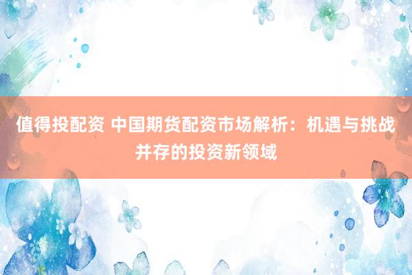 值得投配资 中国期货配资市场解析:机遇与挑战并存的投资新领域