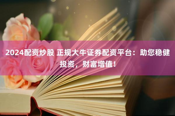 2024配资炒股 正规大牛证券配资平台:助您稳健投资,财富增值!