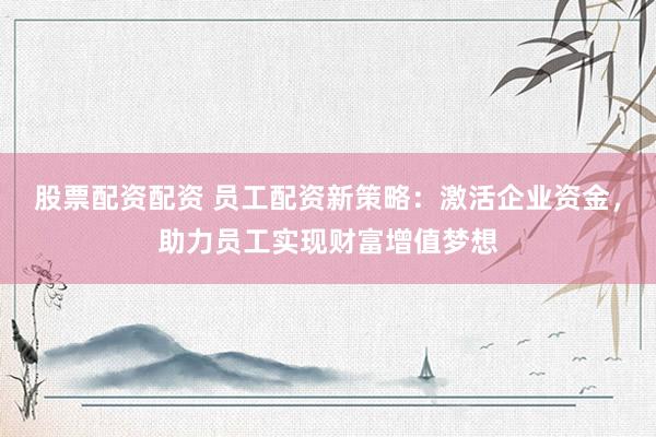 股票配资配资 员工配资新策略：激活企业资金，助力员工实现财富增值梦想