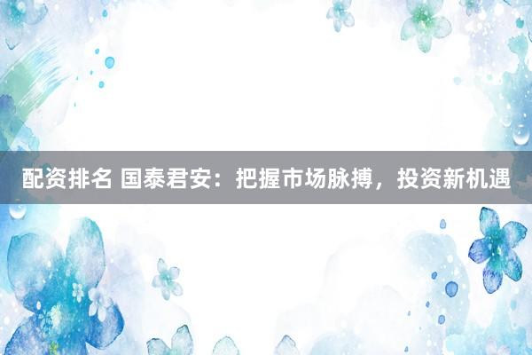 配资排名 国泰君安:把握市场脉搏,投资新机遇