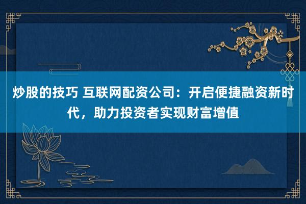 炒股的技巧 互联网配资公司：开启便捷融资新时代，助力投资者实现财富增值