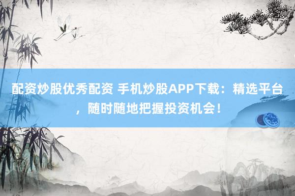 配资炒股优秀配资 手机炒股APP下载：精选平台，随时随地把握投资机会！