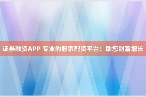 证券融资APP 专业的股票配资平台：助您财富增长