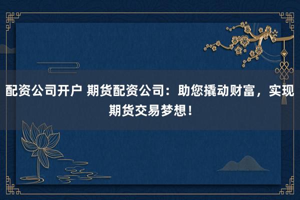 配资公司开户 期货配资公司：助您撬动财富，实现期货交易梦想！