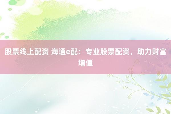 股票线上配资 海通e配：专业股票配资，助力财富增值