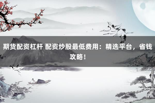期货配资杠杆 配资炒股最低费用：精选平台，省钱攻略！