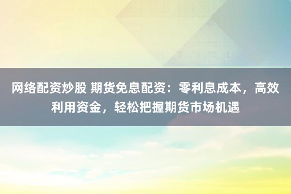 网络配资炒股 期货免息配资：零利息成本，高效利用资金，轻松把握期货市场机遇
