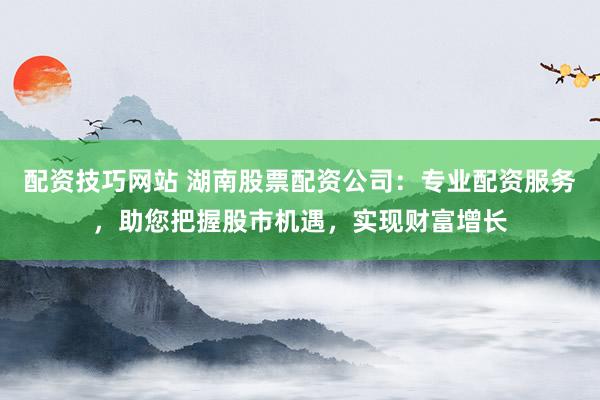 配资技巧网站 湖南股票配资公司：专业配资服务，助您把握股市机遇，实现财富增长