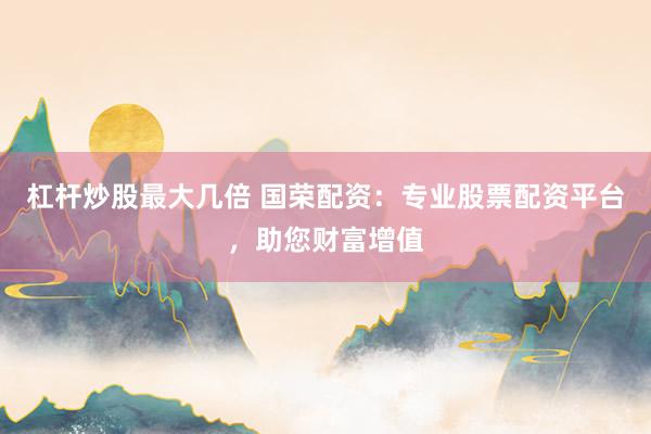 杠杆炒股最大几倍 国荣配资：专业股票配资平台，助您财富增值