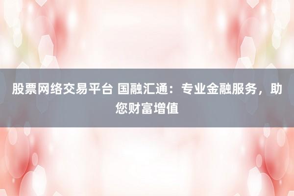 股票网络交易平台 国融汇通：专业金融服务，助您财富增值