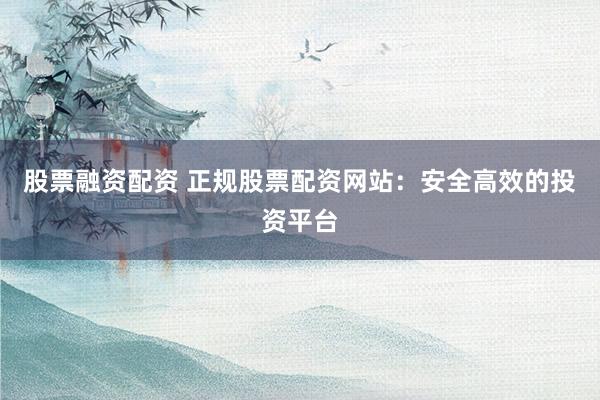 股票融资配资 正规股票配资网站：安全高效的投资平台