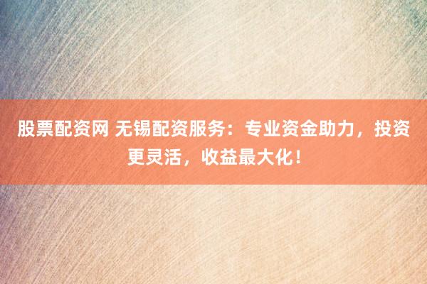 股票配资网 无锡配资服务：专业资金助力，投资更灵活，收益最大化！