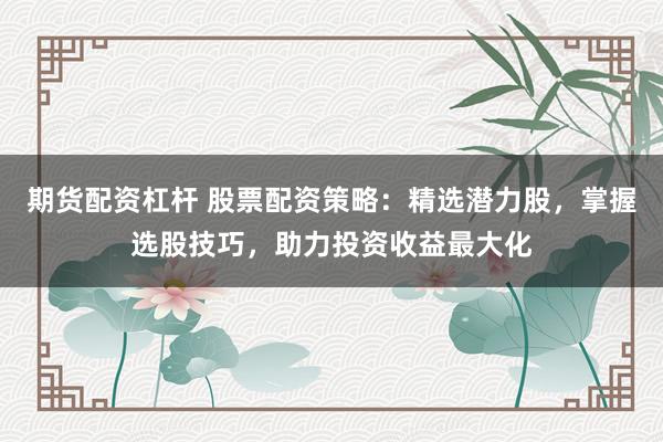期货配资杠杆 股票配资策略：精选潜力股，掌握选股技巧，助力投资收益最大化