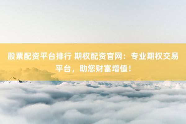 股票配资平台排行 期权配资官网：专业期权交易平台，助您财富增值！
