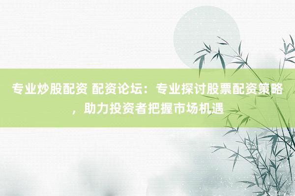 专业炒股配资 配资论坛：专业探讨股票配资策略，助力投资者把握市场机遇