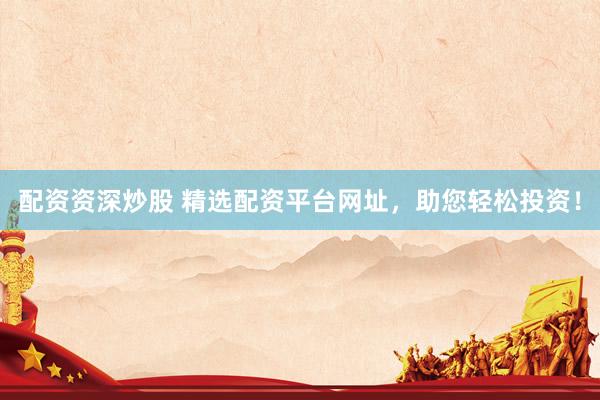 配资资深炒股 精选配资平台网址，助您轻松投资！