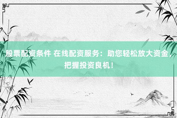 股票配资条件 在线配资服务：助您轻松放大资金，把握投资良机！