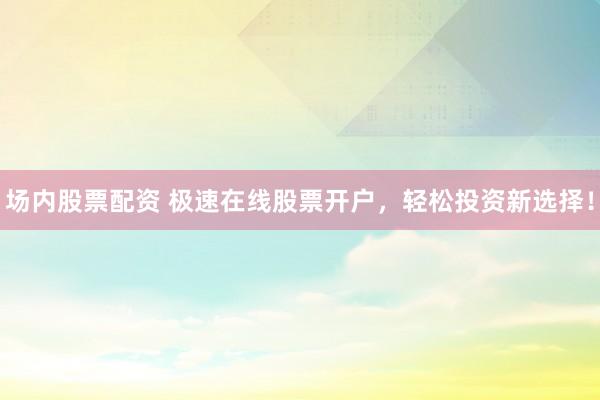 场内股票配资 极速在线股票开户，轻松投资新选择！