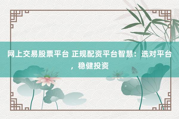 网上交易股票平台 正规配资平台智慧：选对平台，稳健投资