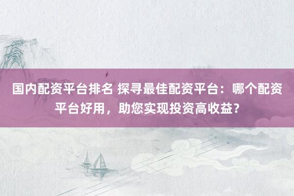 国内配资平台排名 探寻最佳配资平台：哪个配资平台好用，助您实现投资高收益？
