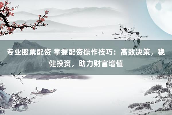 专业股票配资 掌握配资操作技巧：高效决策，稳健投资，助力财富增值