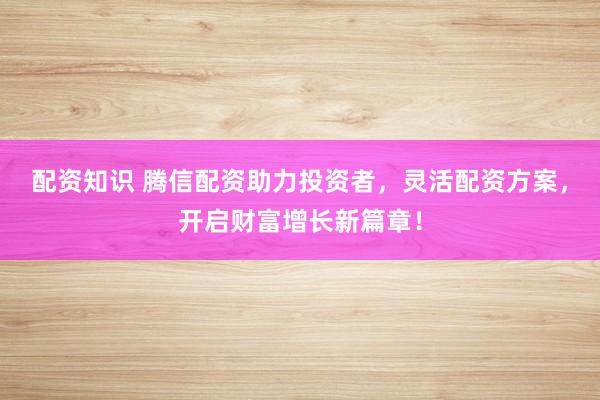 配资知识 腾信配资助力投资者，灵活配资方案，开启财富增长新篇章！