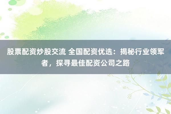 股票配资炒股交流 全国配资优选：揭秘行业领军者，探寻最佳配资公司之路