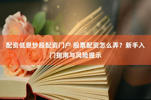 配资低息炒股配资门户 股票配资怎么弄？新手入门指南与风险提示