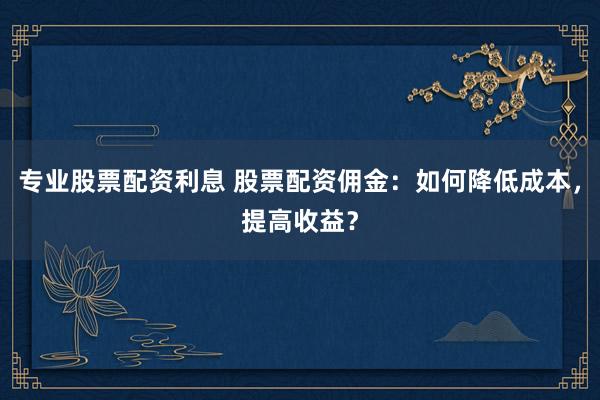 专业股票配资利息 股票配资佣金：如何降低成本，提高收益？