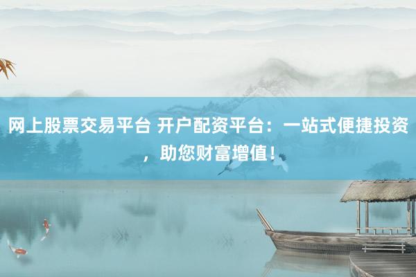 网上股票交易平台 开户配资平台：一站式便捷投资，助您财富增值！