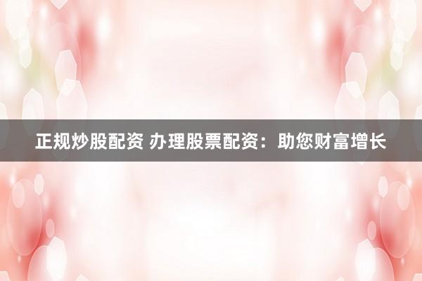 正规炒股配资 办理股票配资：助您财富增长