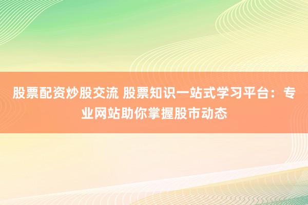 股票配资炒股交流 股票知识一站式学习平台：专业网站助你掌握股市动态