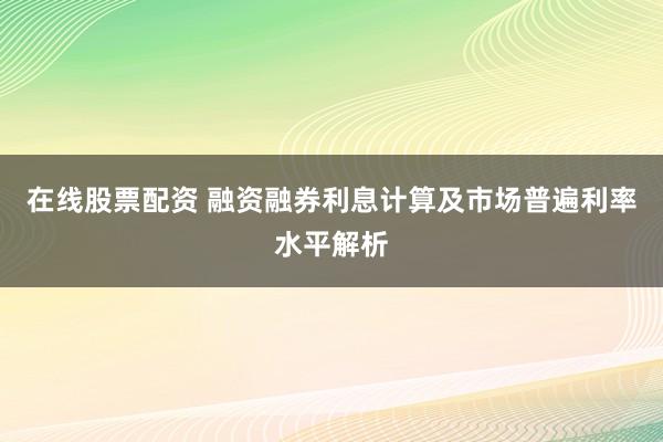 在线股票配资 融资融券利息计算及市场普遍利率水平解析