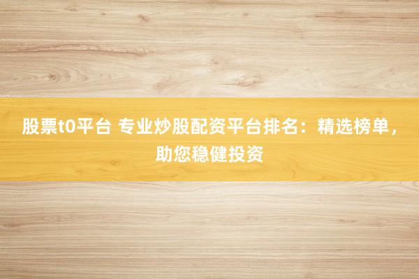 股票t0平台 专业炒股配资平台排名：精选榜单，助您稳健投资