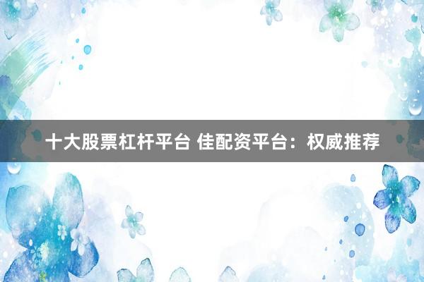 十大股票杠杆平台 佳配资平台：权威推荐