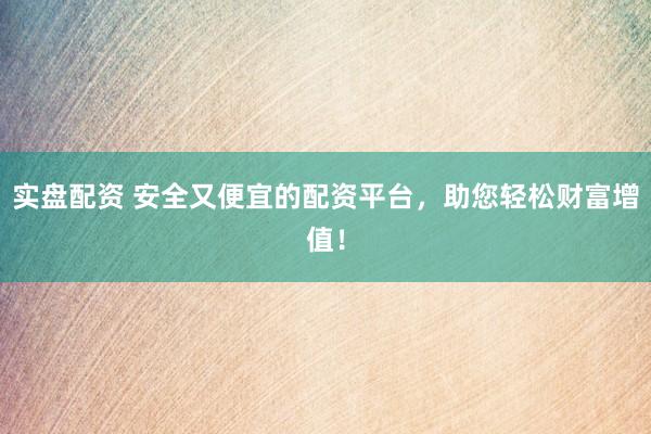 实盘配资 安全又便宜的配资平台，助您轻松财富增值！