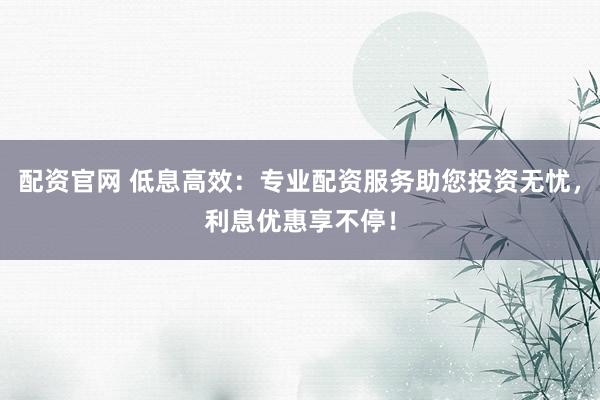配资官网 低息高效：专业配资服务助您投资无忧，利息优惠享不停！