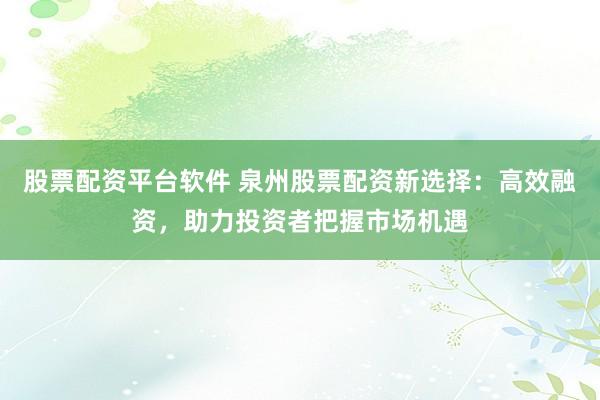 股票配资平台软件 泉州股票配资新选择：高效融资，助力投资者把握市场机遇