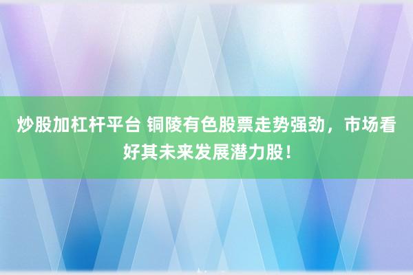 炒股加杠杆平台 铜陵有色股票走势强劲,市场看好其未来发展潜力股!